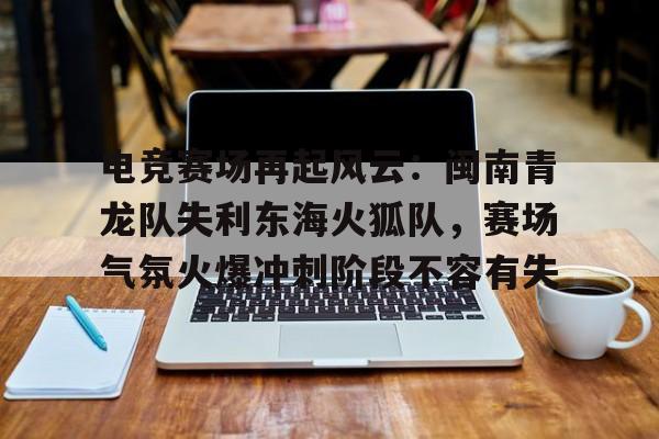 电竞赛场再起风云：闽南青龙队失利东海火狐队，赛场气氛火爆冲刺阶段不容有失